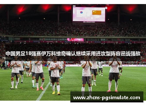 中国男足18强赛伊万科维奇确认继续采用进攻型阵容迎战强敌