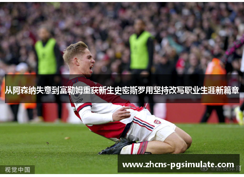 从阿森纳失意到富勒姆重获新生史密斯罗用坚持改写职业生涯新篇章