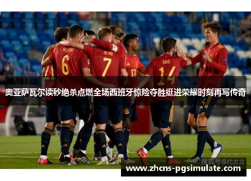 奥亚萨瓦尔读秒绝杀点燃全场西班牙惊险夺胜挺进荣耀时刻再写传奇