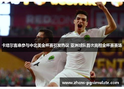 卡塔尔客串参与中北美金杯赛引发热议 亚洲球队首次亮相金杯赛赛场 卡塔尔客串参与中北美金杯赛引发热议 亚洲球队首次亮相金杯赛赛场