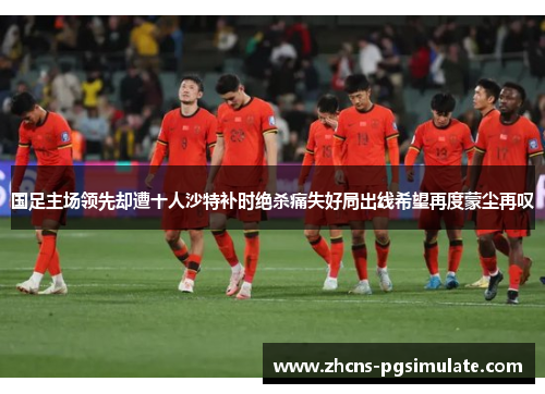 国足主场领先却遭十人沙特补时绝杀痛失好局出线希望再度蒙尘再叹