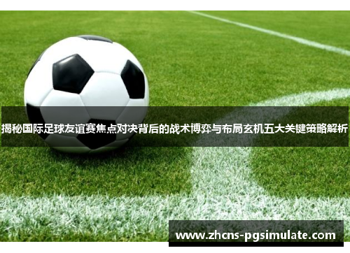 揭秘国际足球友谊赛焦点对决背后的战术博弈与布局玄机五大关键策略解析